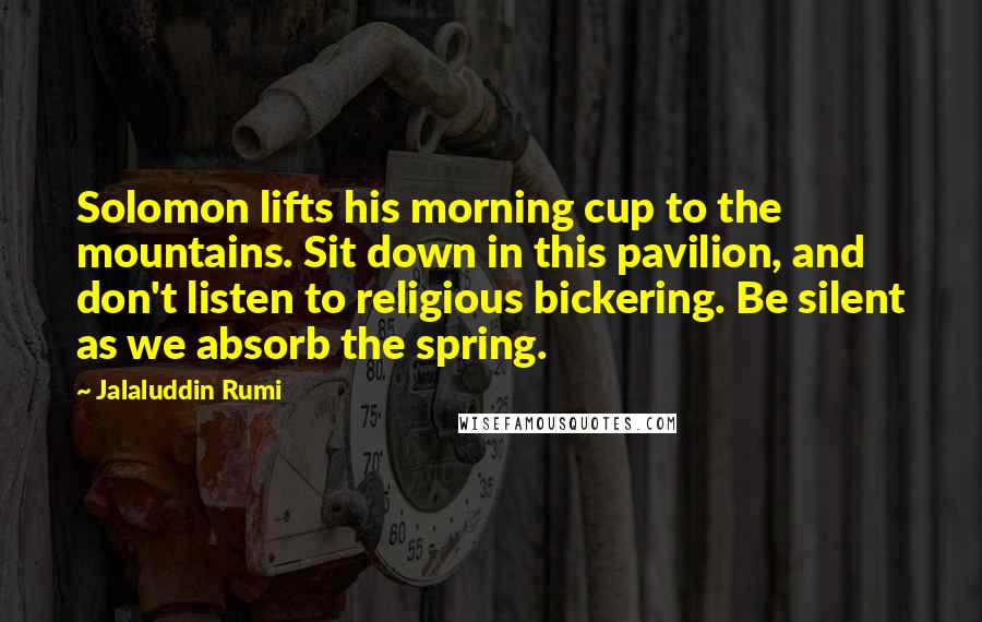 Jalaluddin Rumi Quotes: Solomon lifts his morning cup to the mountains. Sit down in this pavilion, and don't listen to religious bickering. Be silent as we absorb the spring.