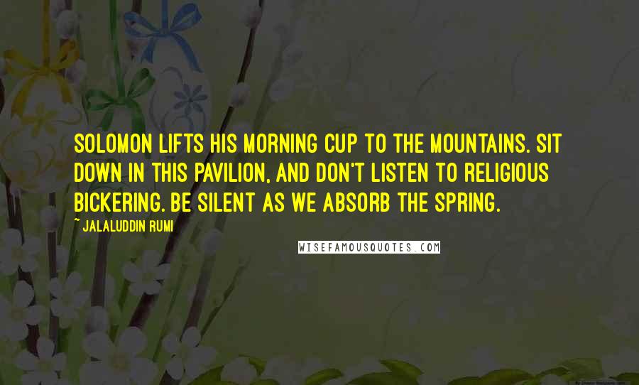 Jalaluddin Rumi Quotes: Solomon lifts his morning cup to the mountains. Sit down in this pavilion, and don't listen to religious bickering. Be silent as we absorb the spring.