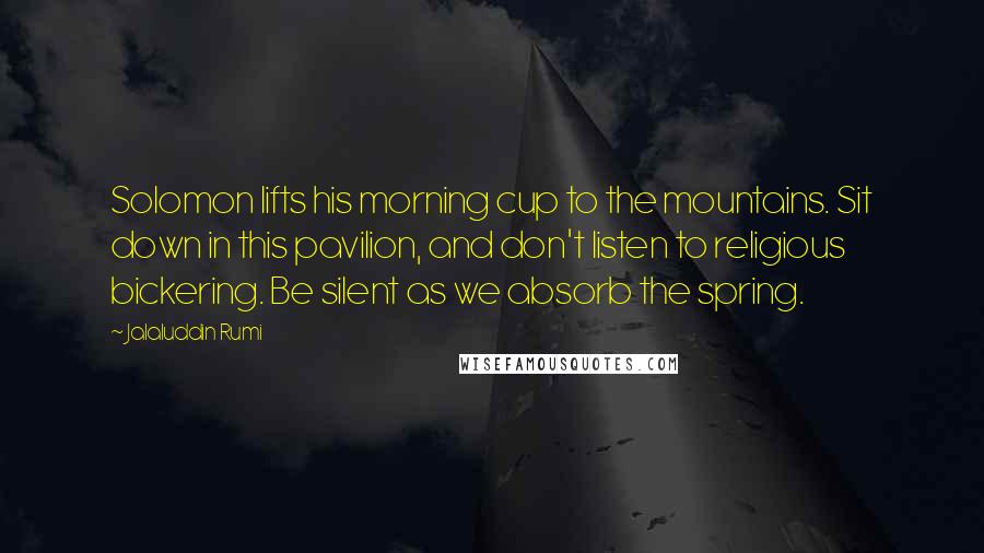 Jalaluddin Rumi Quotes: Solomon lifts his morning cup to the mountains. Sit down in this pavilion, and don't listen to religious bickering. Be silent as we absorb the spring.