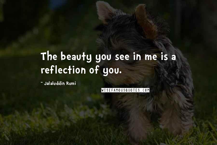 Jalaluddin Rumi Quotes: The beauty you see in me is a reflection of you.