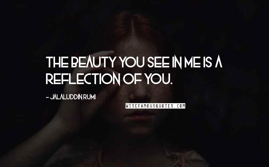 Jalaluddin Rumi Quotes: The beauty you see in me is a reflection of you.