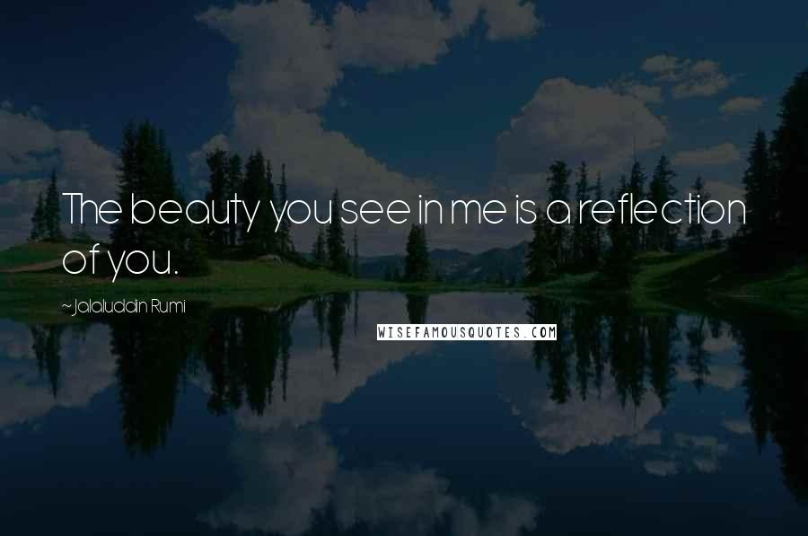 Jalaluddin Rumi Quotes: The beauty you see in me is a reflection of you.
