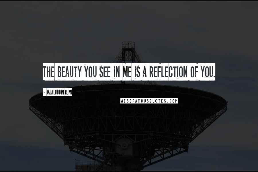 Jalaluddin Rumi Quotes: The beauty you see in me is a reflection of you.