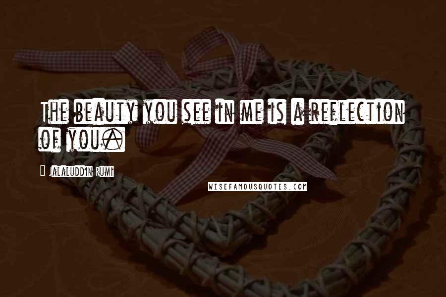 Jalaluddin Rumi Quotes: The beauty you see in me is a reflection of you.