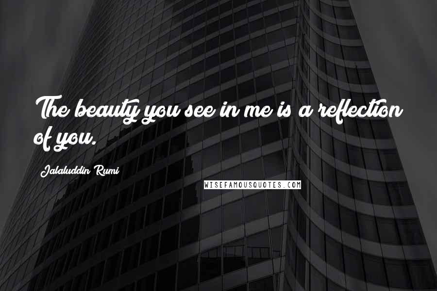Jalaluddin Rumi Quotes: The beauty you see in me is a reflection of you.