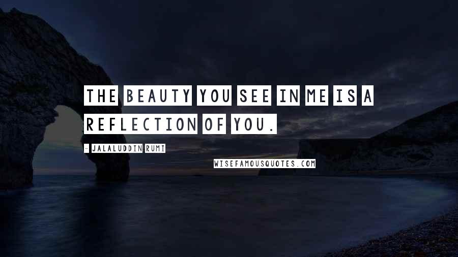 Jalaluddin Rumi Quotes: The beauty you see in me is a reflection of you.