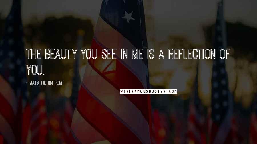 Jalaluddin Rumi Quotes: The beauty you see in me is a reflection of you.