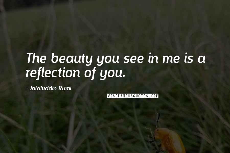 Jalaluddin Rumi Quotes: The beauty you see in me is a reflection of you.