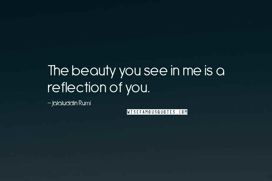 Jalaluddin Rumi Quotes: The beauty you see in me is a reflection of you.