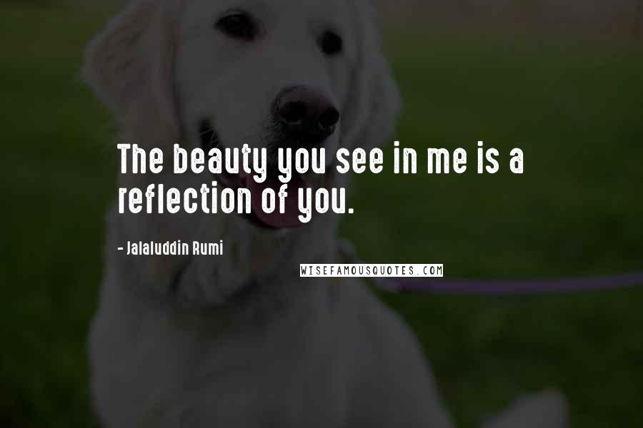 Jalaluddin Rumi Quotes: The beauty you see in me is a reflection of you.