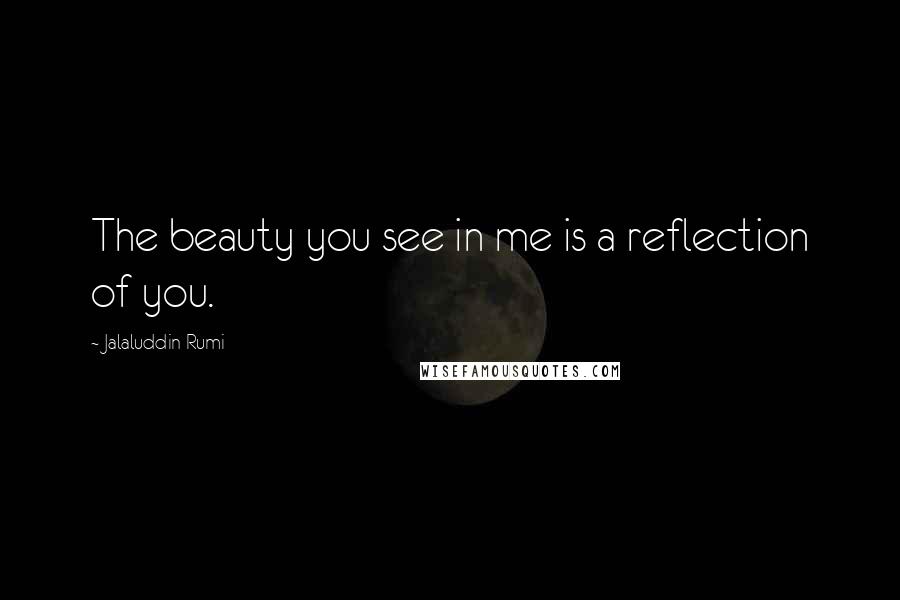 Jalaluddin Rumi Quotes: The beauty you see in me is a reflection of you.