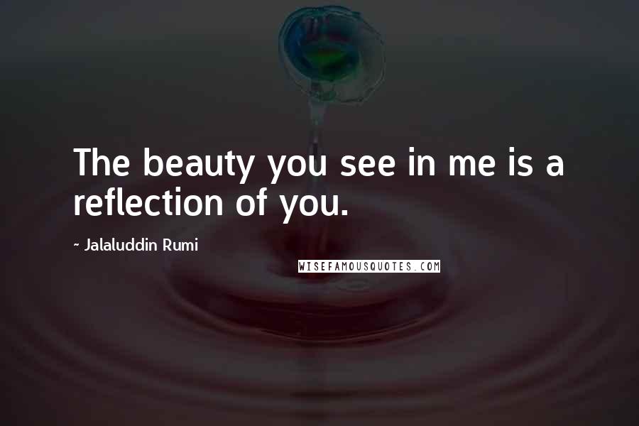 Jalaluddin Rumi Quotes: The beauty you see in me is a reflection of you.