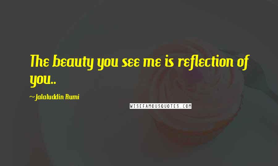 Jalaluddin Rumi Quotes: The beauty you see me is reflection of you..