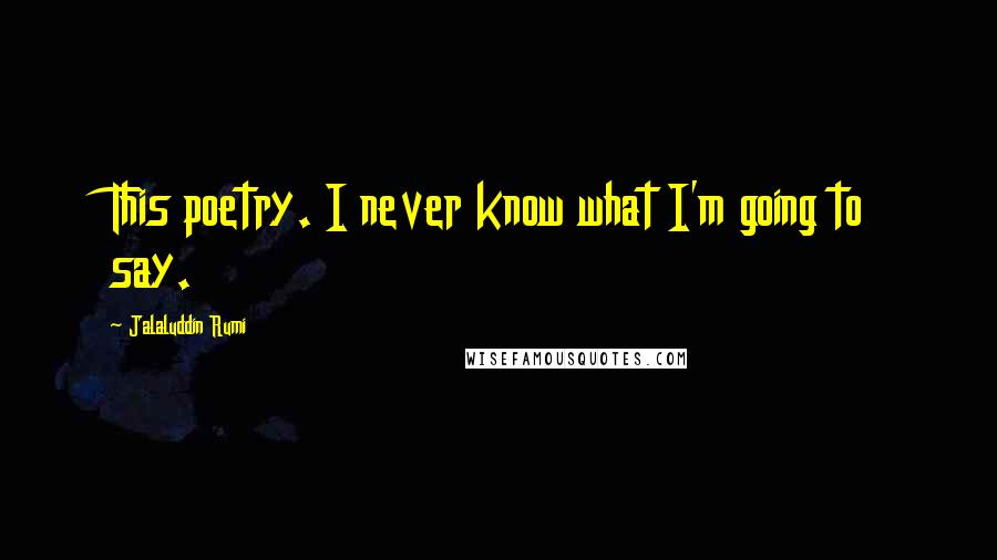Jalaluddin Rumi Quotes: This poetry. I never know what I'm going to say.