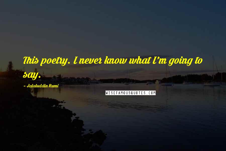 Jalaluddin Rumi Quotes: This poetry. I never know what I'm going to say.