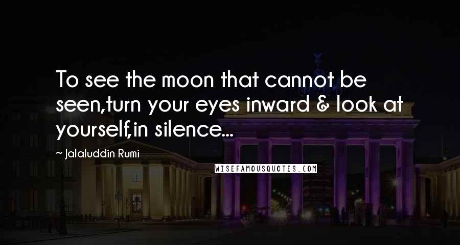 Jalaluddin Rumi Quotes: To see the moon that cannot be seen,turn your eyes inward & look at yourself,in silence...