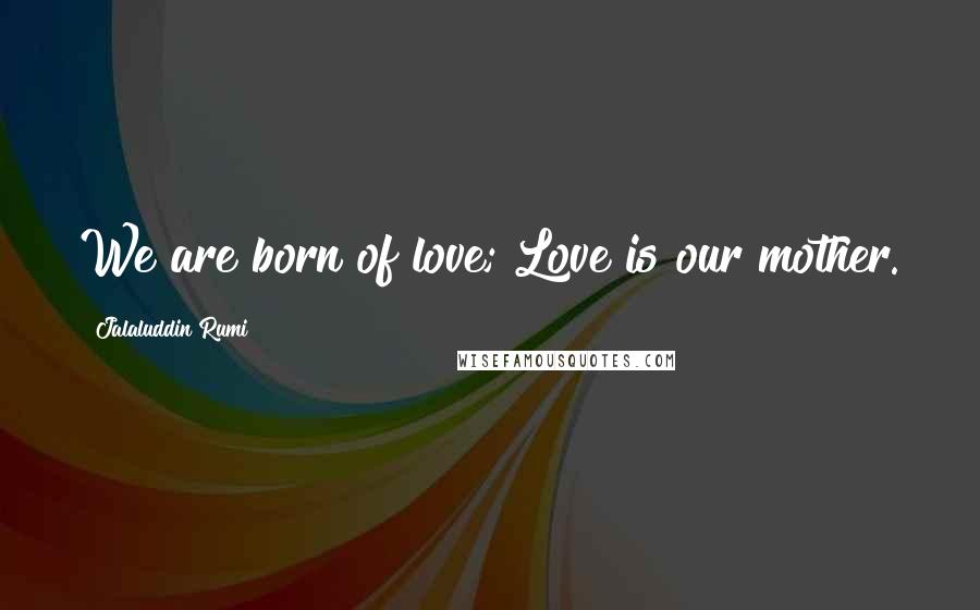 Jalaluddin Rumi Quotes: We are born of love; Love is our mother.