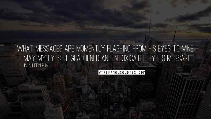 Jalaluddin Rumi Quotes: What messages are momently flashing from his eyes to mine -  may my eyes be gladdened and intoxicated by his message!