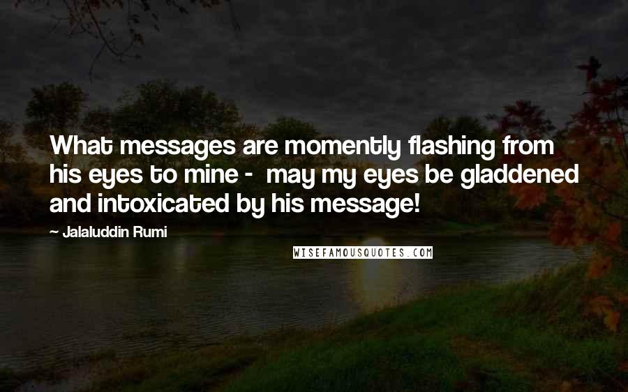 Jalaluddin Rumi Quotes: What messages are momently flashing from his eyes to mine -  may my eyes be gladdened and intoxicated by his message!