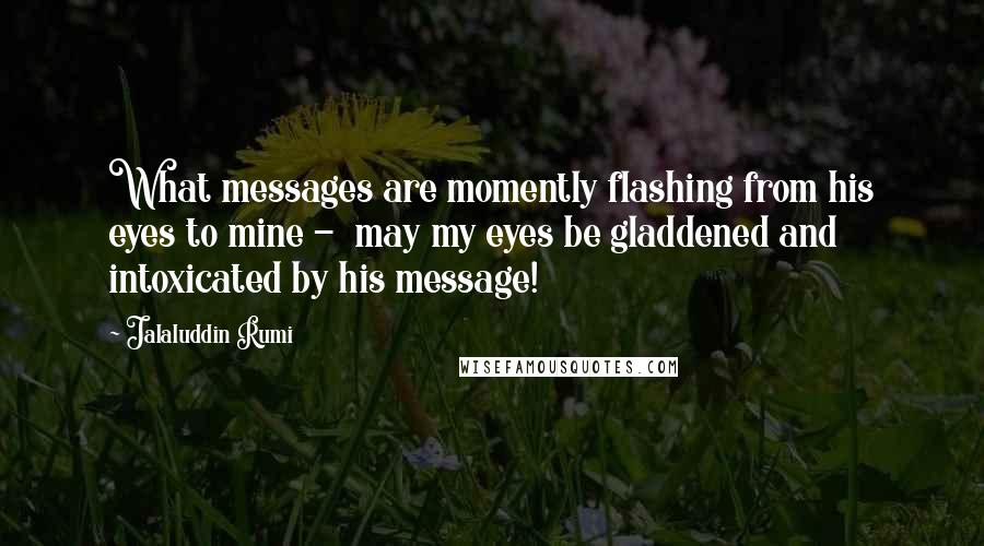 Jalaluddin Rumi Quotes: What messages are momently flashing from his eyes to mine -  may my eyes be gladdened and intoxicated by his message!