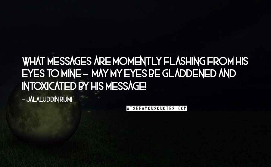 Jalaluddin Rumi Quotes: What messages are momently flashing from his eyes to mine -  may my eyes be gladdened and intoxicated by his message!