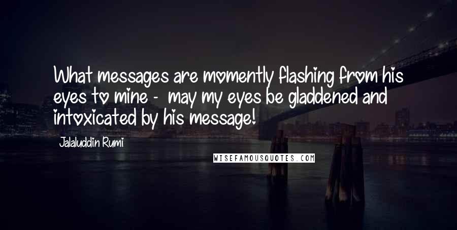 Jalaluddin Rumi Quotes: What messages are momently flashing from his eyes to mine -  may my eyes be gladdened and intoxicated by his message!