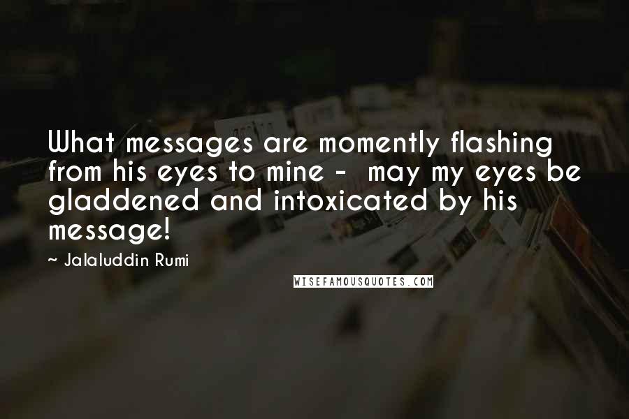 Jalaluddin Rumi Quotes: What messages are momently flashing from his eyes to mine -  may my eyes be gladdened and intoxicated by his message!