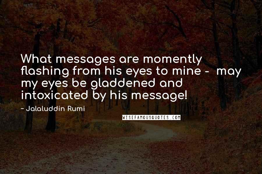 Jalaluddin Rumi Quotes: What messages are momently flashing from his eyes to mine -  may my eyes be gladdened and intoxicated by his message!