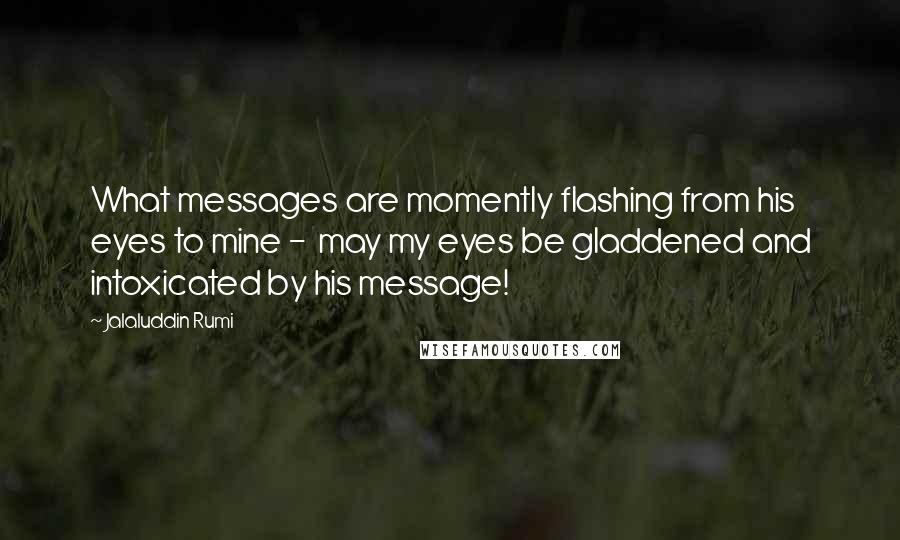 Jalaluddin Rumi Quotes: What messages are momently flashing from his eyes to mine -  may my eyes be gladdened and intoxicated by his message!