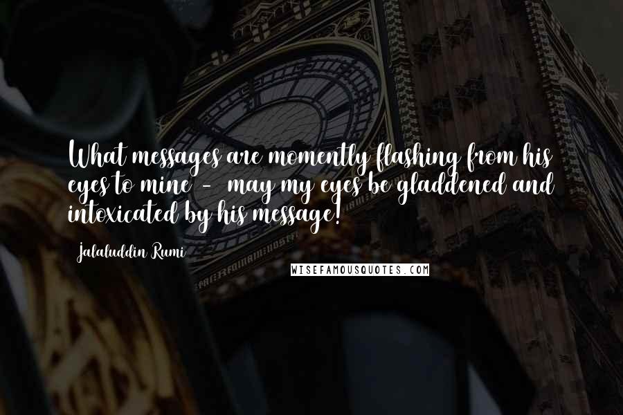 Jalaluddin Rumi Quotes: What messages are momently flashing from his eyes to mine -  may my eyes be gladdened and intoxicated by his message!