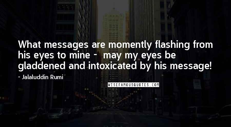 Jalaluddin Rumi Quotes: What messages are momently flashing from his eyes to mine -  may my eyes be gladdened and intoxicated by his message!