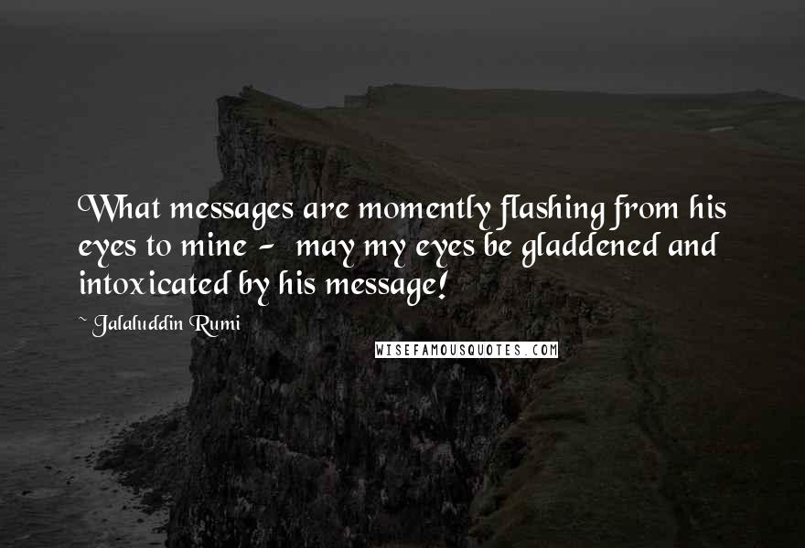 Jalaluddin Rumi Quotes: What messages are momently flashing from his eyes to mine -  may my eyes be gladdened and intoxicated by his message!