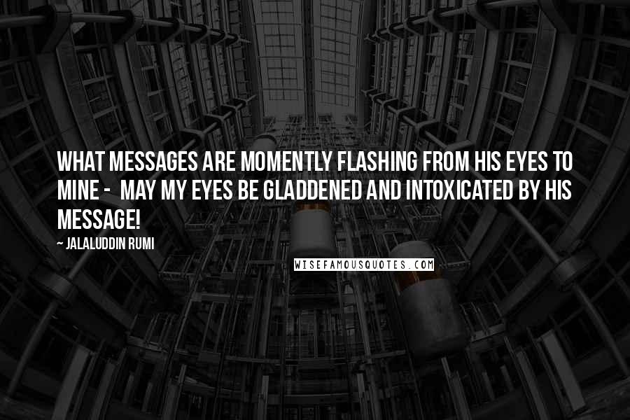 Jalaluddin Rumi Quotes: What messages are momently flashing from his eyes to mine -  may my eyes be gladdened and intoxicated by his message!