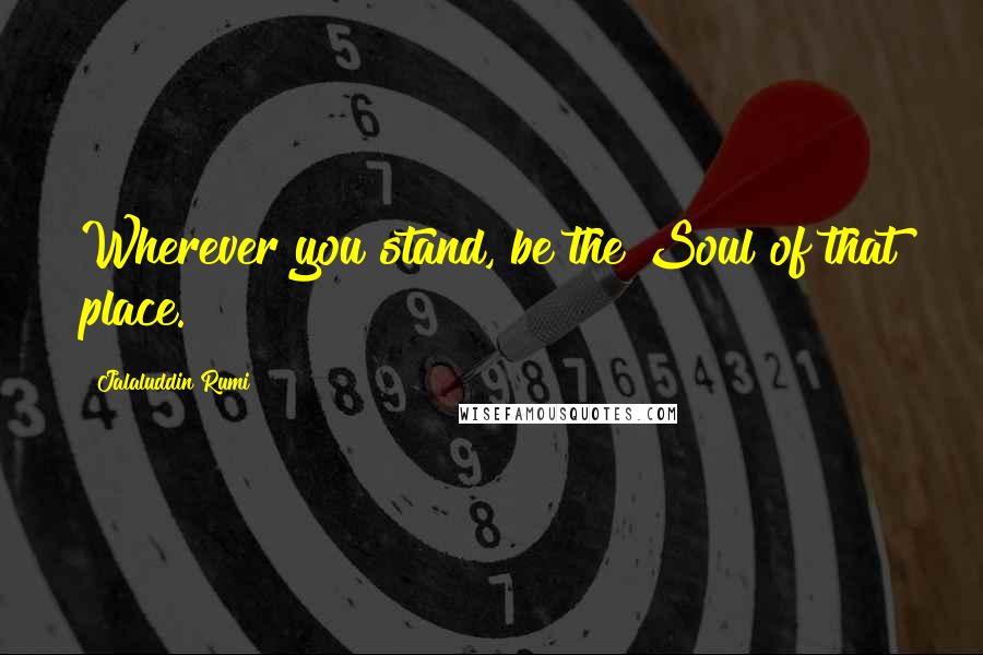 Jalaluddin Rumi Quotes: Wherever you stand, be the Soul of that place.