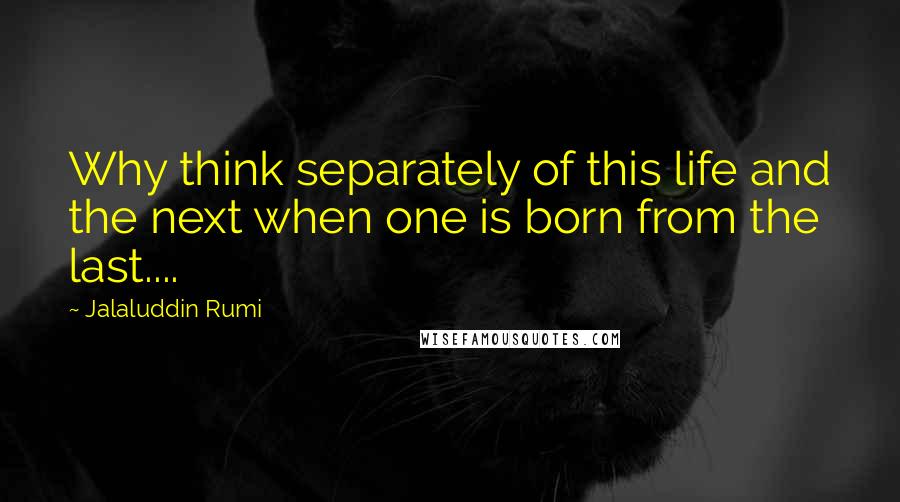 Jalaluddin Rumi Quotes: Why think separately of this life and the next when one is born from the last....