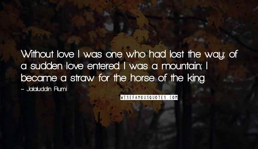 Jalaluddin Rumi Quotes: Without love I was one who had lost the way; of a sudden love entered. I was a mountain; I became a straw for the horse of the king.