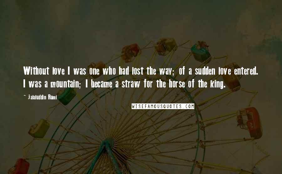 Jalaluddin Rumi Quotes: Without love I was one who had lost the way; of a sudden love entered. I was a mountain; I became a straw for the horse of the king.