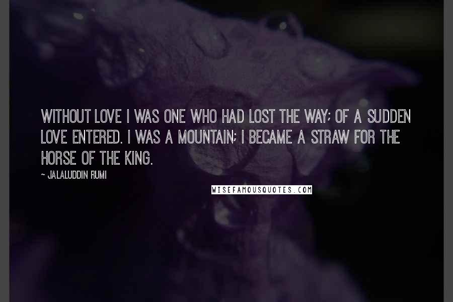 Jalaluddin Rumi Quotes: Without love I was one who had lost the way; of a sudden love entered. I was a mountain; I became a straw for the horse of the king.
