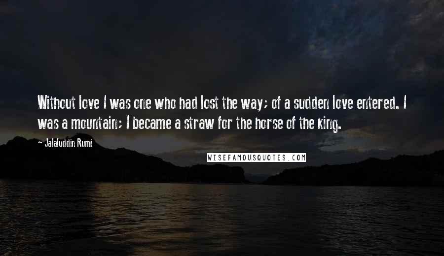 Jalaluddin Rumi Quotes: Without love I was one who had lost the way; of a sudden love entered. I was a mountain; I became a straw for the horse of the king.