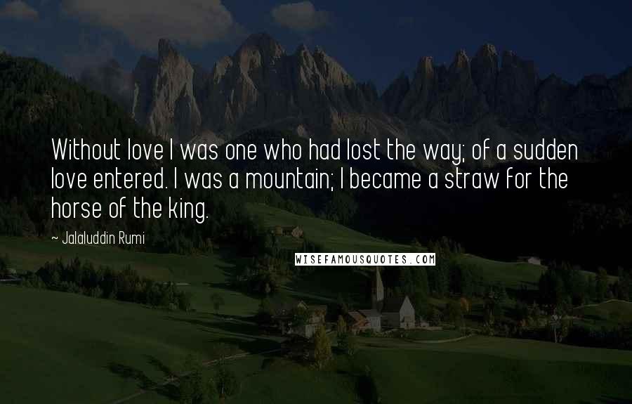 Jalaluddin Rumi Quotes: Without love I was one who had lost the way; of a sudden love entered. I was a mountain; I became a straw for the horse of the king.