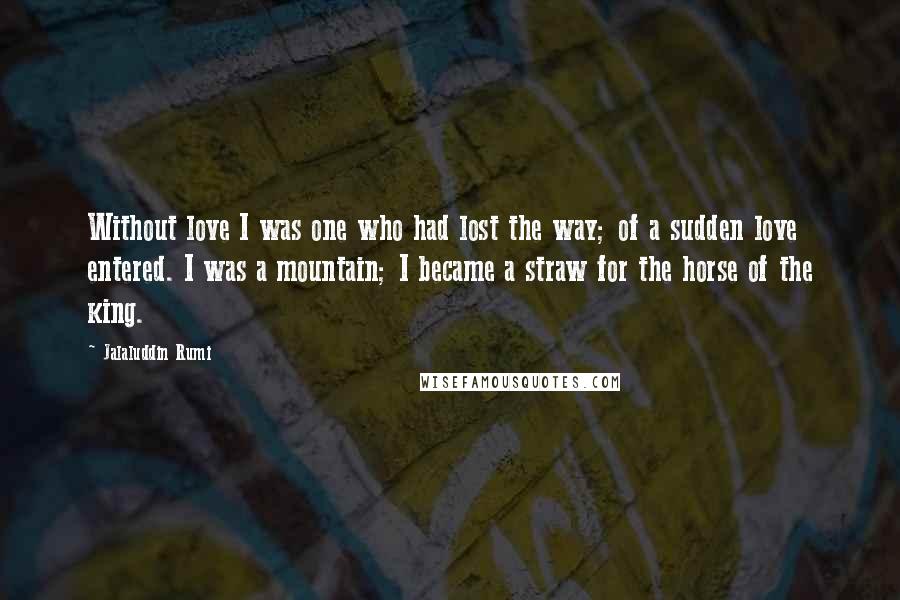 Jalaluddin Rumi Quotes: Without love I was one who had lost the way; of a sudden love entered. I was a mountain; I became a straw for the horse of the king.