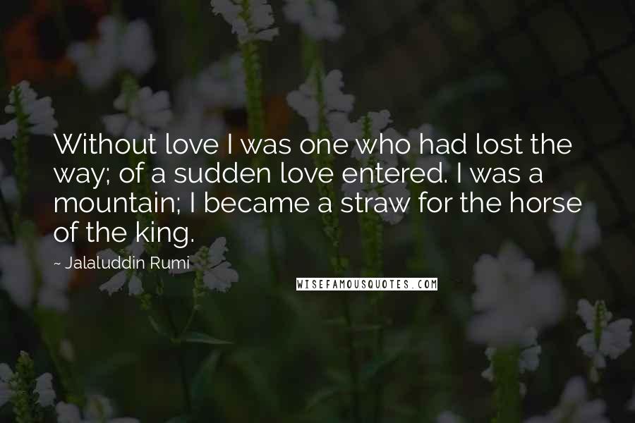 Jalaluddin Rumi Quotes: Without love I was one who had lost the way; of a sudden love entered. I was a mountain; I became a straw for the horse of the king.