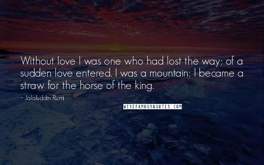 Jalaluddin Rumi Quotes: Without love I was one who had lost the way; of a sudden love entered. I was a mountain; I became a straw for the horse of the king.