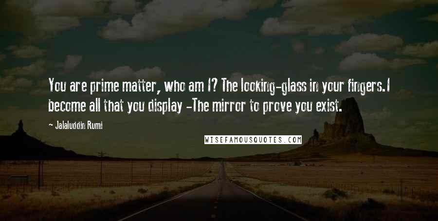 Jalaluddin Rumi Quotes: You are prime matter, who am I?The looking-glass in your fingers.I become all that you display -The mirror to prove you exist.