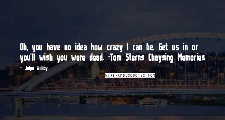 Jalpa Williby Quotes: Oh, you have no idea how crazy I can be. Get us in or you'll wish you were dead. -Tom Sterns Chaysing Memories