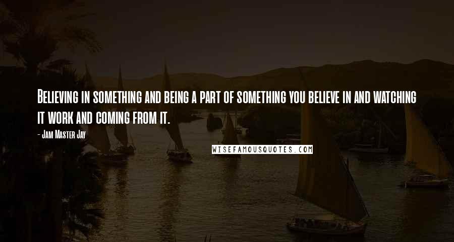 Jam Master Jay Quotes: Believing in something and being a part of something you believe in and watching it work and coming from it.