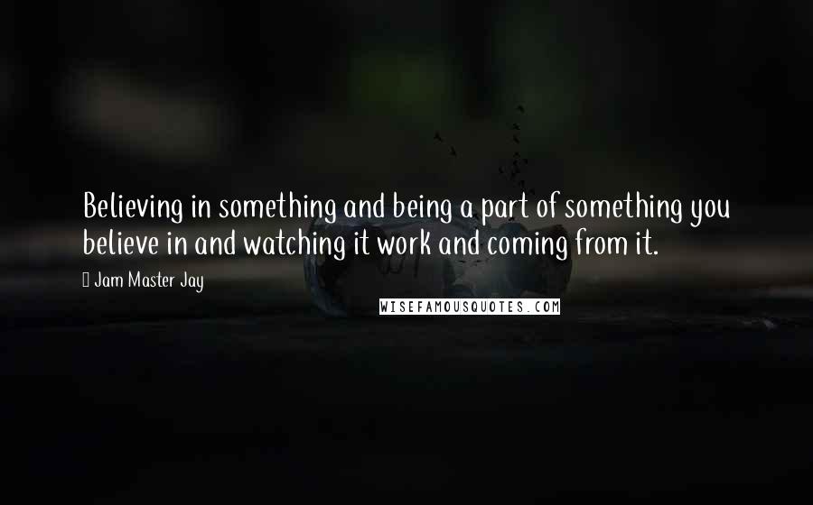 Jam Master Jay Quotes: Believing in something and being a part of something you believe in and watching it work and coming from it.