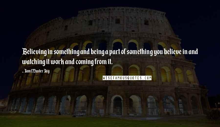 Jam Master Jay Quotes: Believing in something and being a part of something you believe in and watching it work and coming from it.