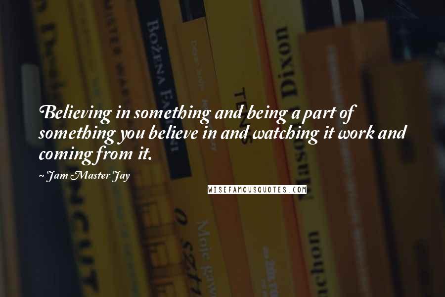 Jam Master Jay Quotes: Believing in something and being a part of something you believe in and watching it work and coming from it.