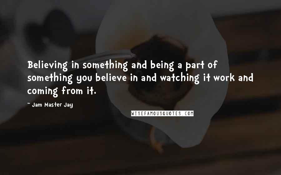 Jam Master Jay Quotes: Believing in something and being a part of something you believe in and watching it work and coming from it.